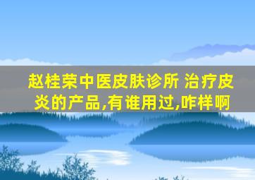 赵桂荣中医皮肤诊所 治疗皮炎的产品,有谁用过,咋样啊